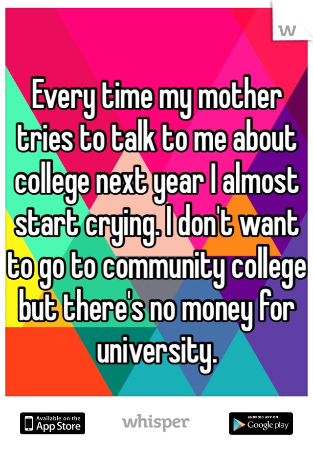 Every time my mother tries to talk to me about college next year I almost start crying. I don't want to go to community college but there's no money for university. 