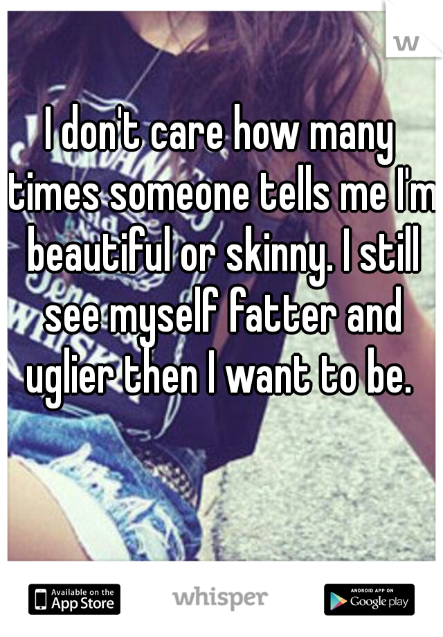 I don't care how many times someone tells me I'm beautiful or skinny. I still see myself fatter and uglier then I want to be. 