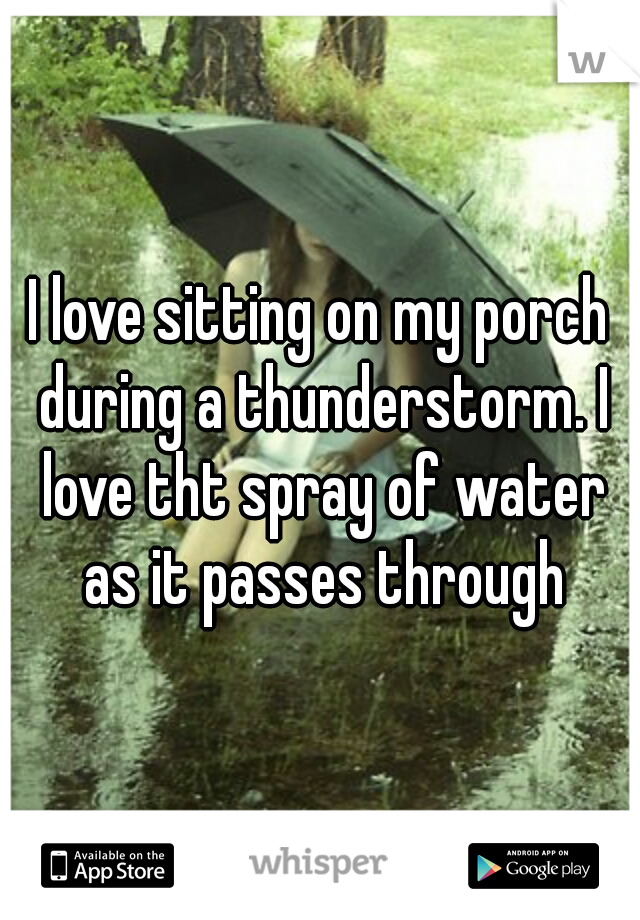 I love sitting on my porch during a thunderstorm. I love tht spray of water as it passes through