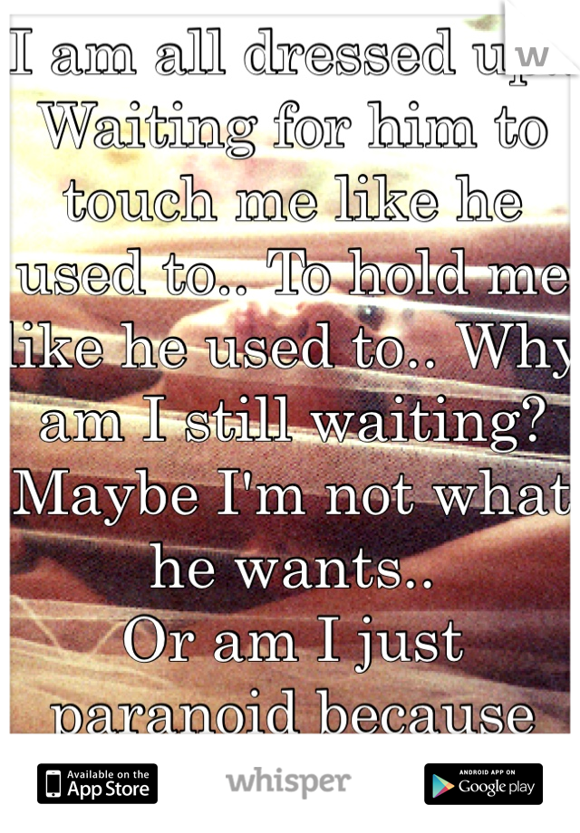 I am all dressed up.. Waiting for him to touch me like he used to.. To hold me like he used to.. Why am I still waiting?
Maybe I'm not what he wants..
Or am I just paranoid because his x is back 