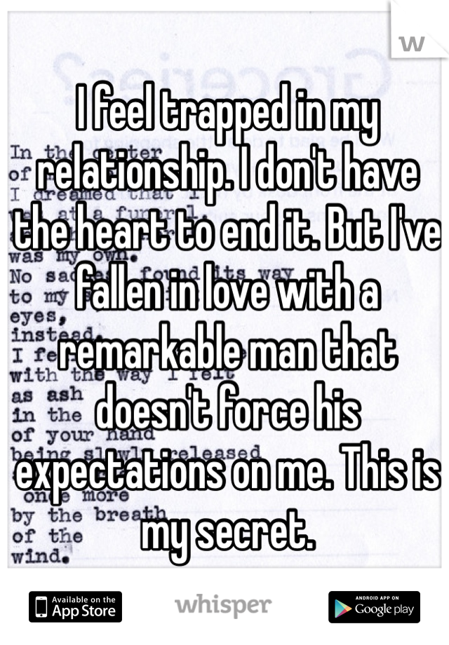 I feel trapped in my relationship. I don't have the heart to end it. But I've fallen in love with a remarkable man that doesn't force his expectations on me. This is my secret. 