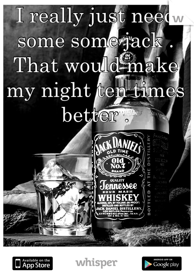 I really just need some some jack . That would make my night ten times better .