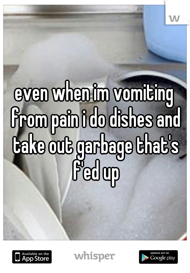 even when im vomiting from pain i do dishes and take out garbage that's f'ed up