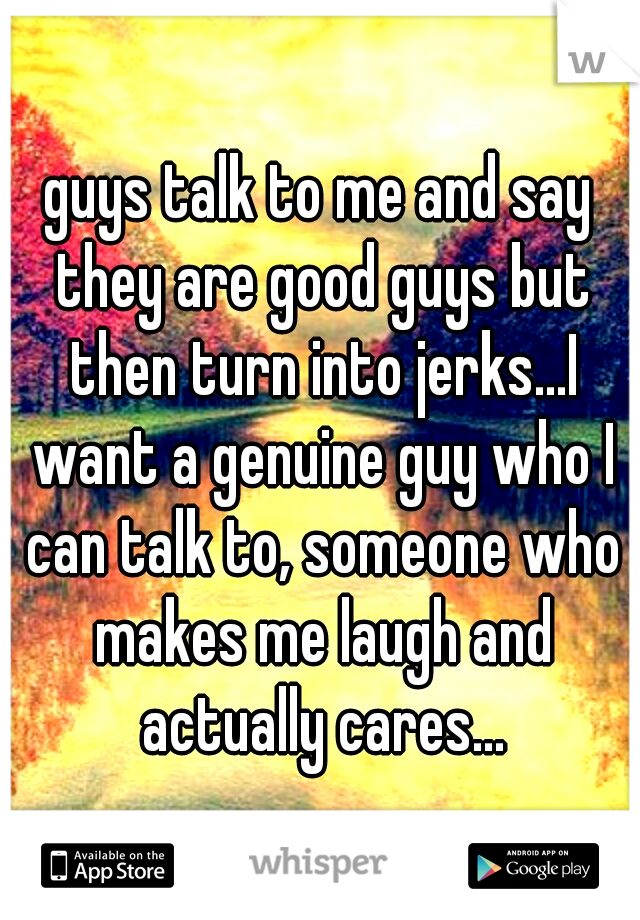 guys talk to me and say they are good guys but then turn into jerks...I want a genuine guy who I can talk to, someone who makes me laugh and actually cares...