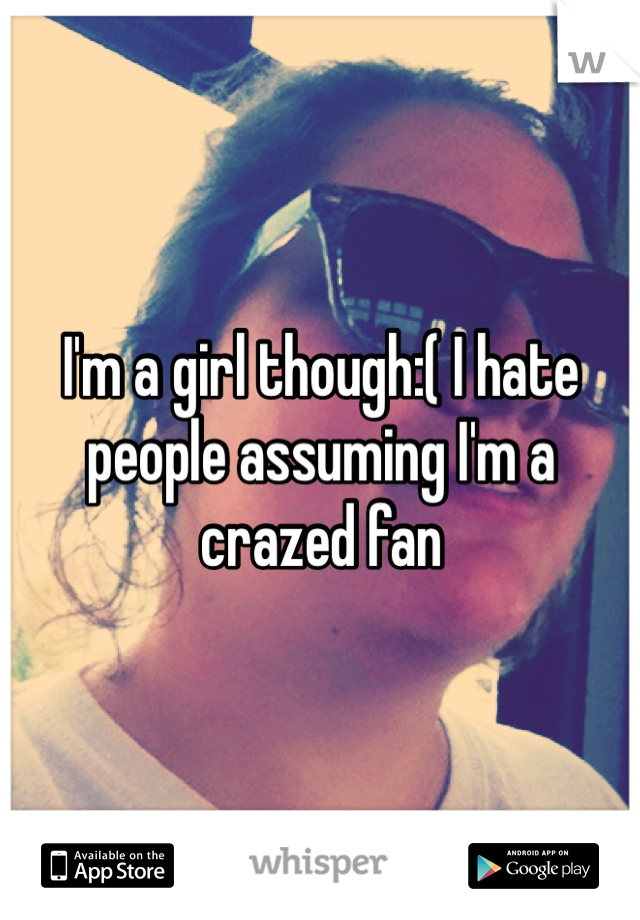 I'm a girl though:( I hate people assuming I'm a crazed fan