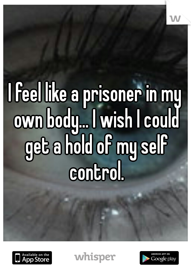 I feel like a prisoner in my own body... I wish I could get a hold of my self control.