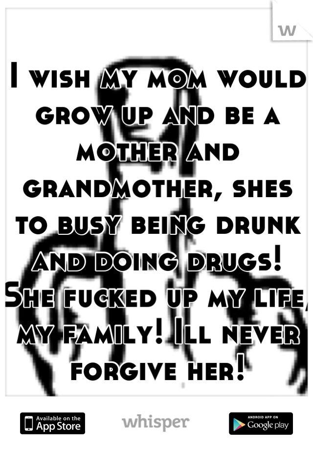 I wish my mom would grow up and be a mother and grandmother, shes to busy being drunk and doing drugs! She fucked up my life, my family! Ill never forgive her!