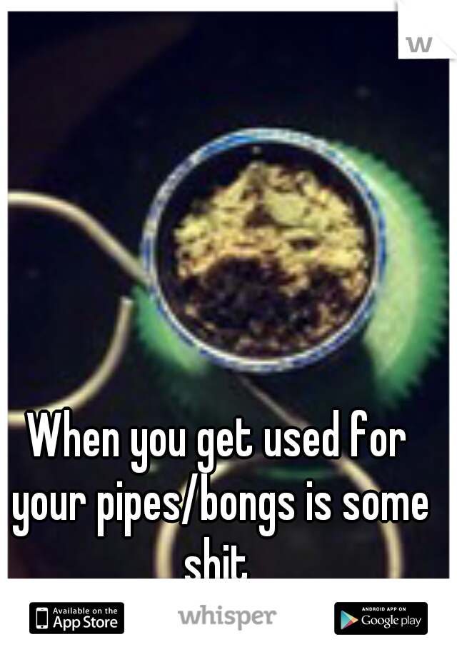 When you get used for your pipes/bongs is some shit 