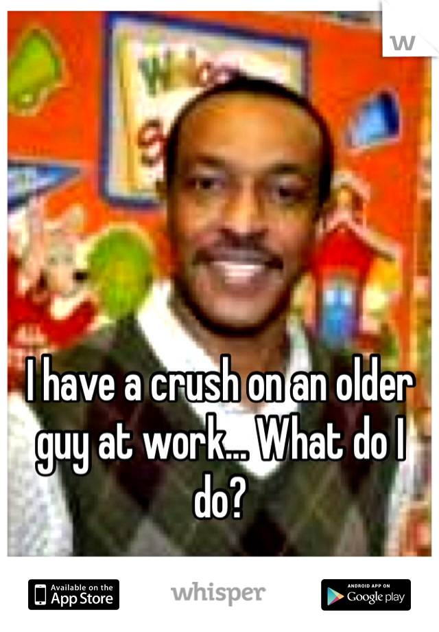 I have a crush on an older guy at work... What do I do? 