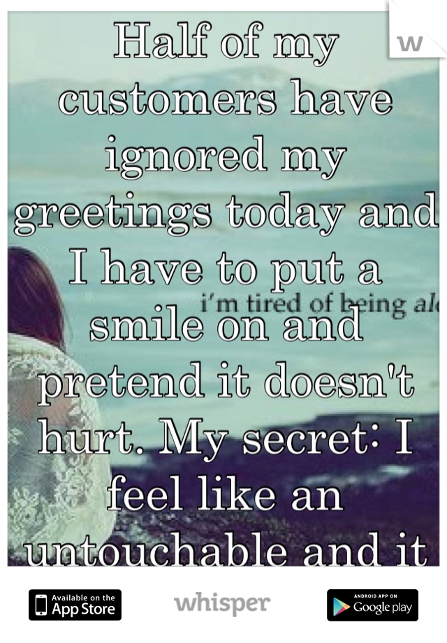 Half of my customers have ignored my greetings today and I have to put a smile on and pretend it doesn't hurt. My secret: I feel like an untouchable and it hurts!