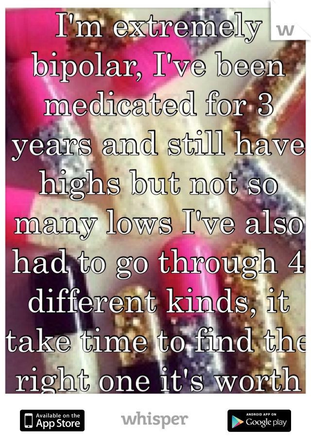 I'm extremely bipolar, I've been medicated for 3 years and still have highs but not so many lows I've also had to go through 4 different kinds, it take time to find the right one it's worth it though