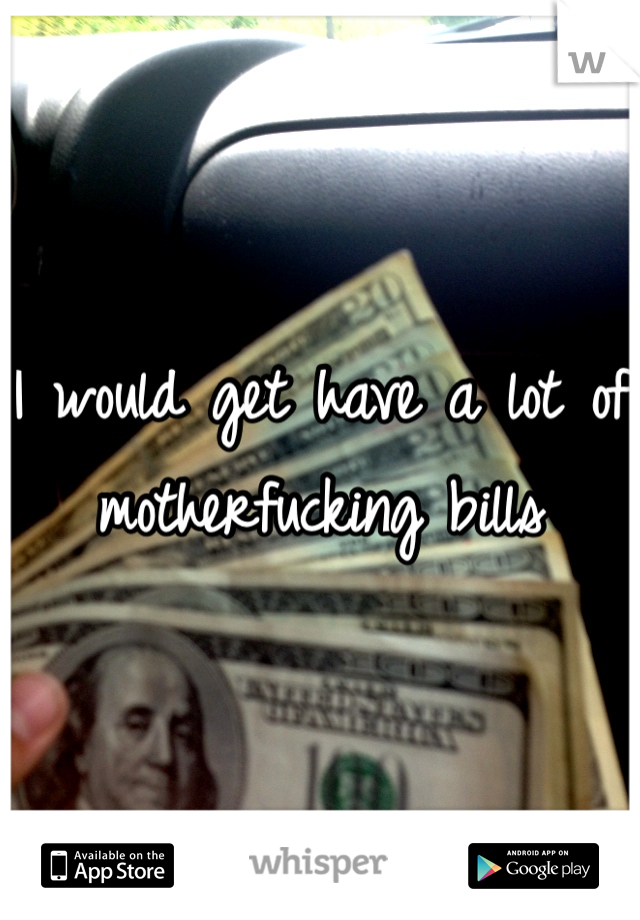 I would get have a lot of motherfucking bills
