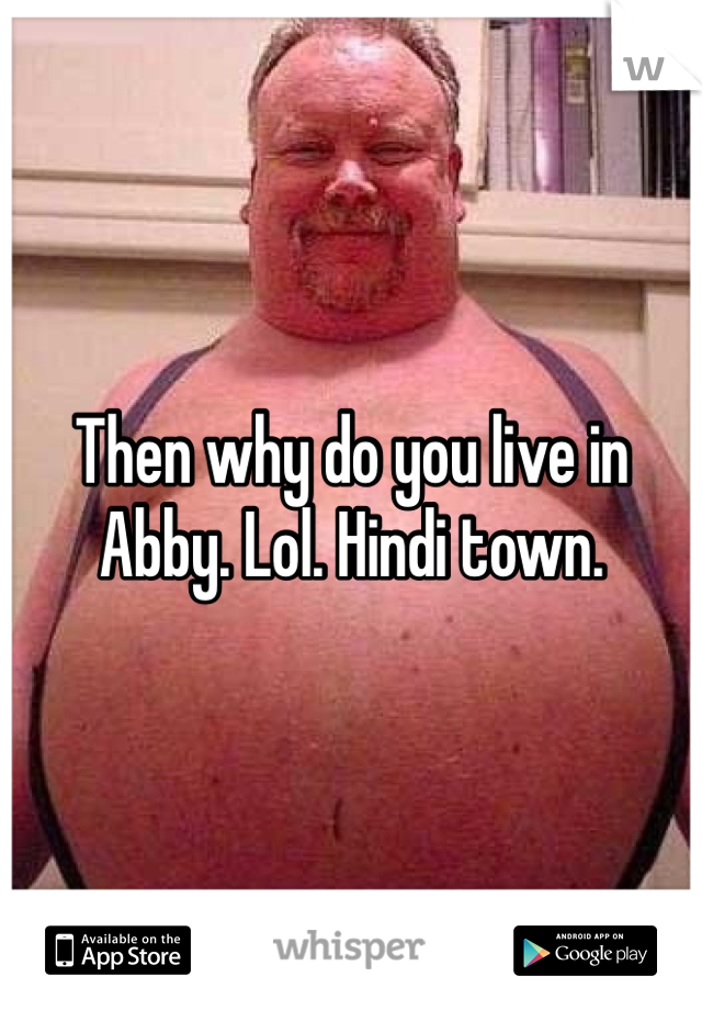 Then why do you live in Abby. Lol. Hindi town.