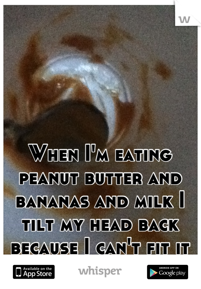 When I'm eating peanut butter and bananas and milk I tilt my head back because I can't fit it all in my mouth. :3