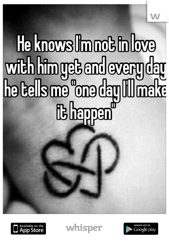 He knows I'm not in love with him yet and every day he tells me "one day I'll make it happen"