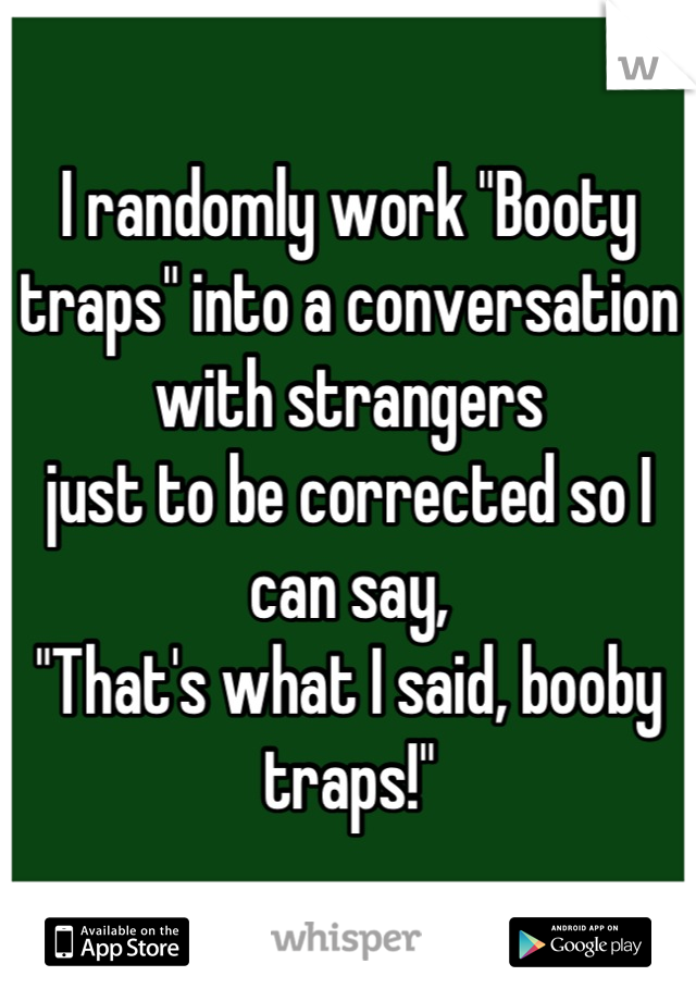 I randomly work "Booty traps" into a conversation with strangers 
just to be corrected so I can say,
"That's what I said, booby traps!"