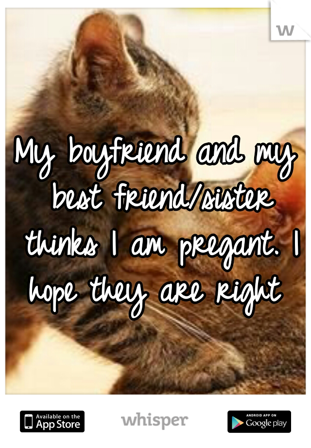 My boyfriend and my best friend/sister thinks I am pregant. I hope they are right 