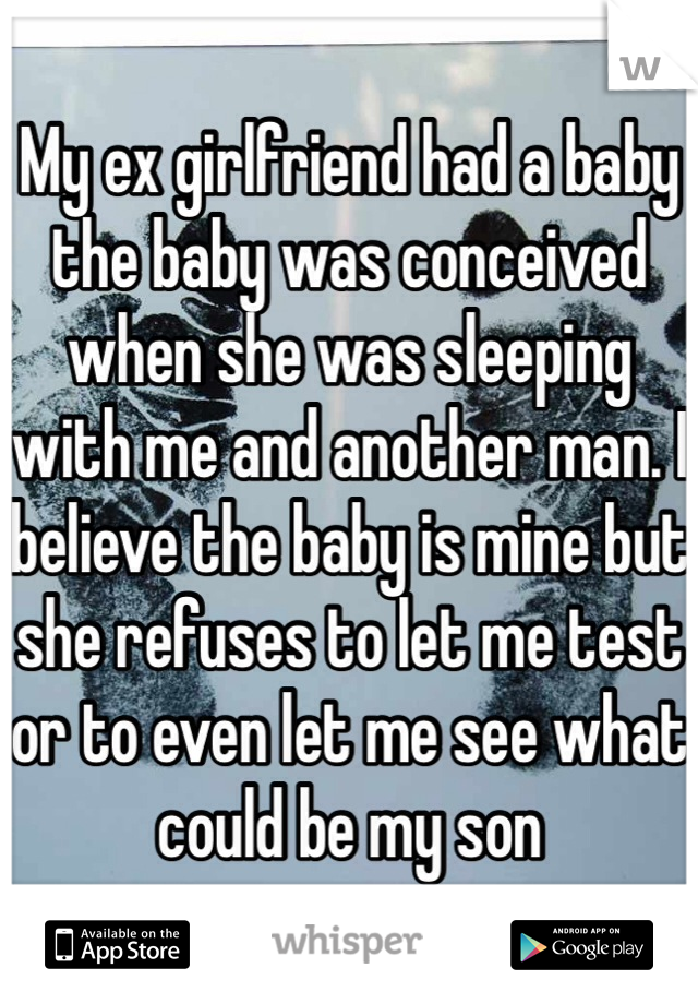 My ex girlfriend had a baby the baby was conceived when she was sleeping with me and another man. I believe the baby is mine but she refuses to let me test or to even let me see what could be my son