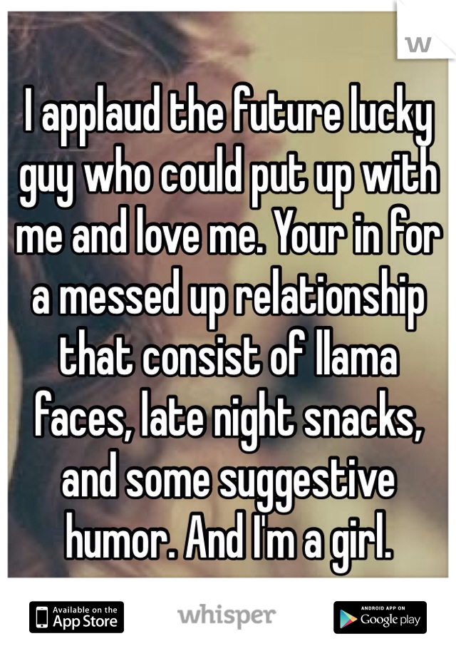 I applaud the future lucky guy who could put up with me and love me. Your in for a messed up relationship that consist of llama faces, late night snacks, and some suggestive humor. And I'm a girl.