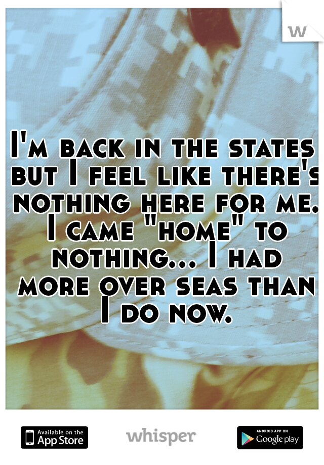 I'm back in the states but I feel like there's nothing here for me. I came "home" to nothing... I had more over seas than I do now.