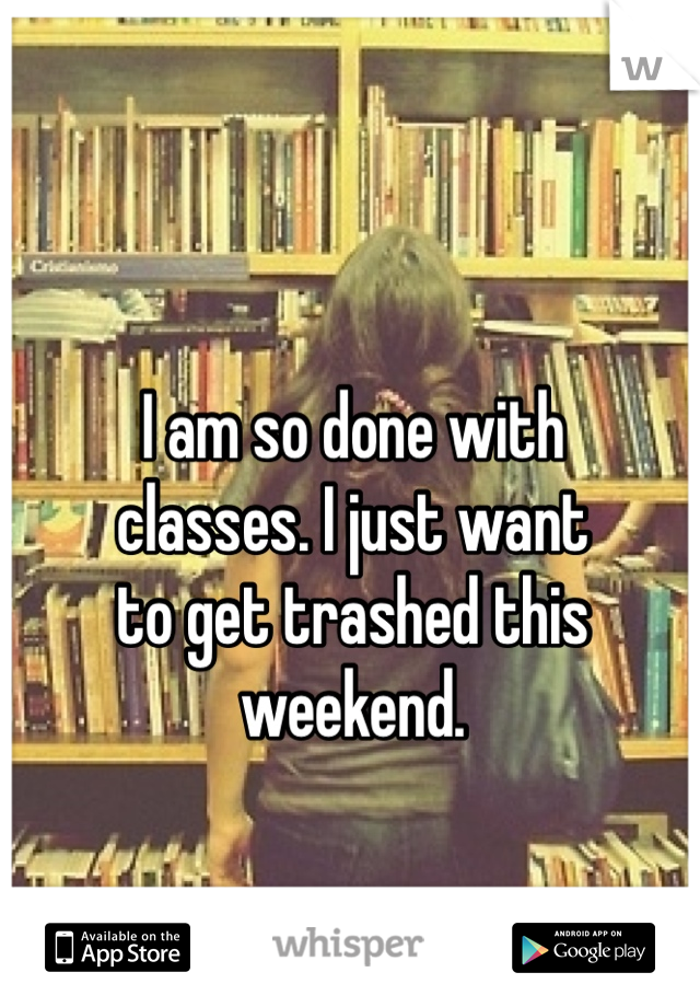 I am so done with 
classes. I just want 
to get trashed this weekend.