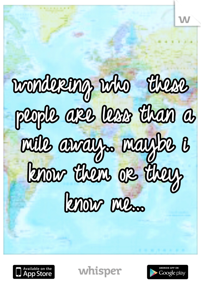 wondering who  these people are less than a mile away.. maybe i know them or they know me...