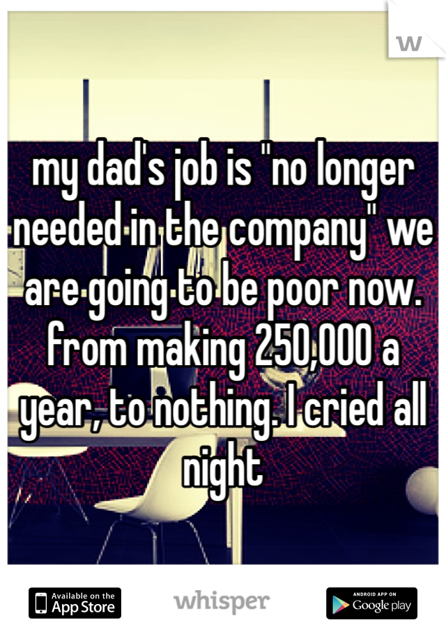 my dad's job is "no longer needed in the company" we are going to be poor now. from making 250,000 a year, to nothing. I cried all night 