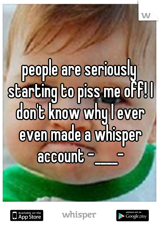 people are seriously starting to piss me off! I don't know why I ever even made a whisper account -____-