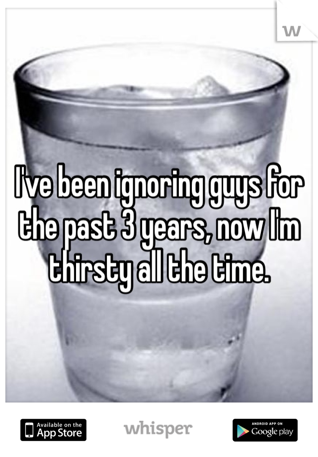 I've been ignoring guys for the past 3 years, now I'm thirsty all the time.