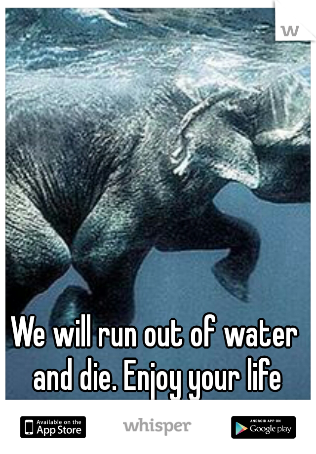 We will run out of water and die. Enjoy your life