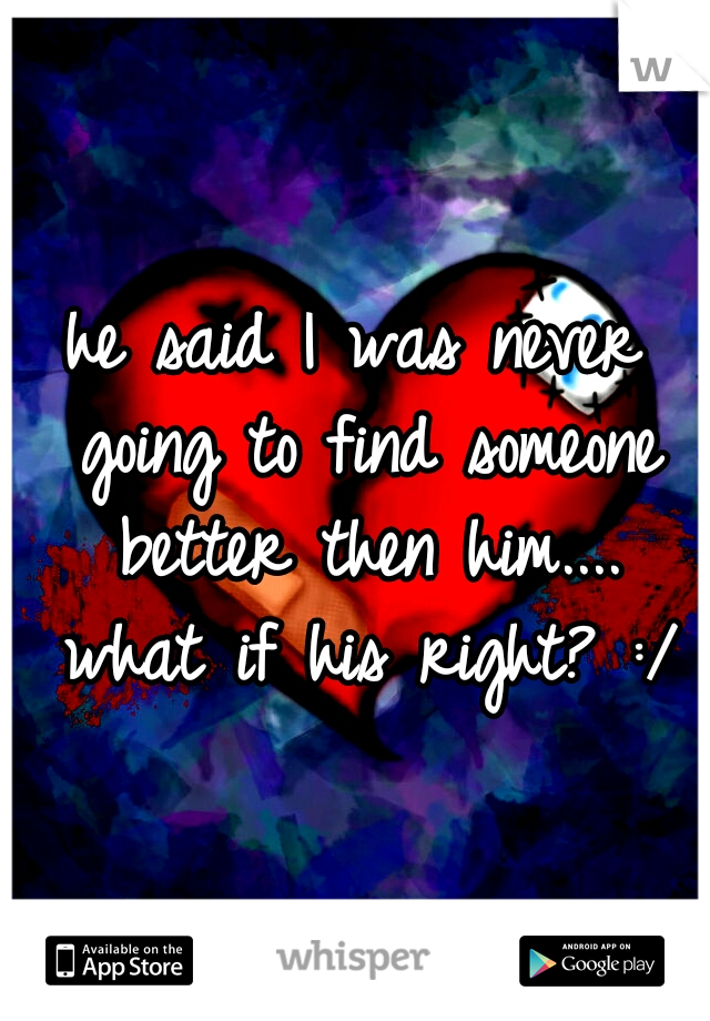 he said I was never going to find someone better then him.... what if his right? :/