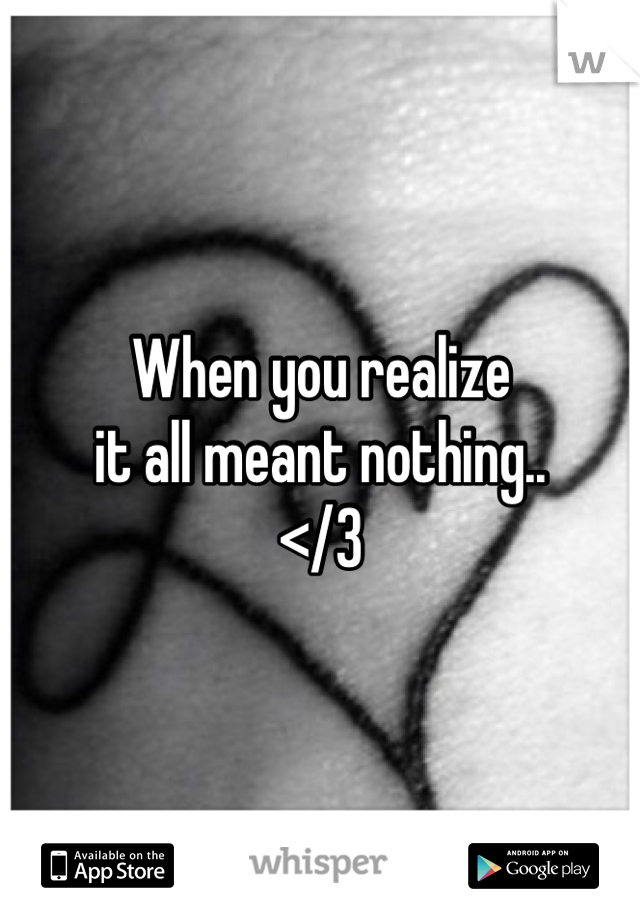 When you realize 
it all meant nothing.. 
</3