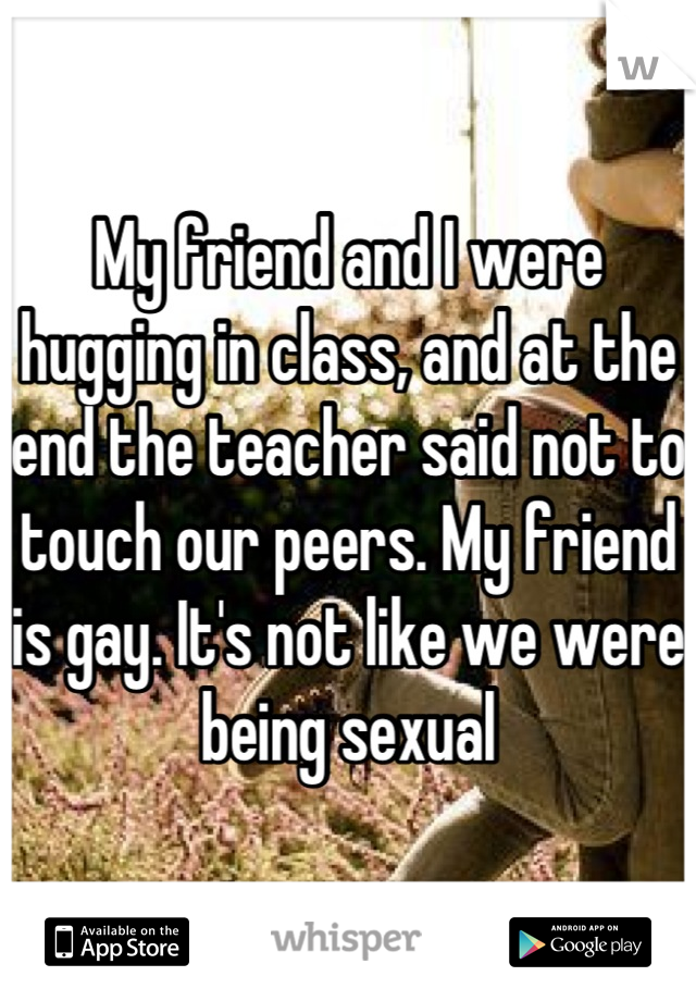 My friend and I were hugging in class, and at the end the teacher said not to touch our peers. My friend is gay. It's not like we were being sexual