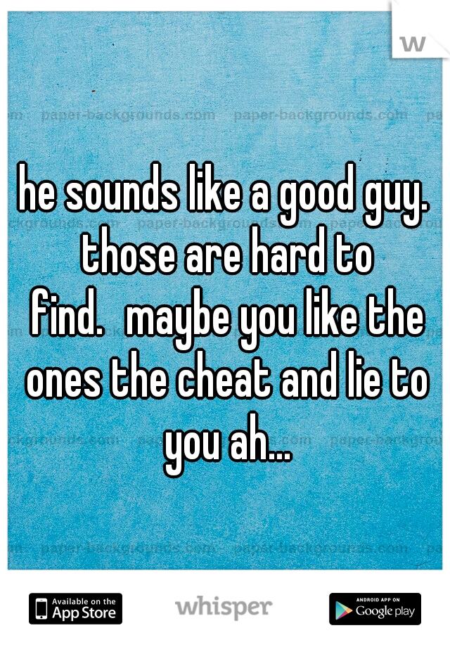 he sounds like a good guy. those are hard to find.
maybe you like the ones the cheat and lie to you ah...