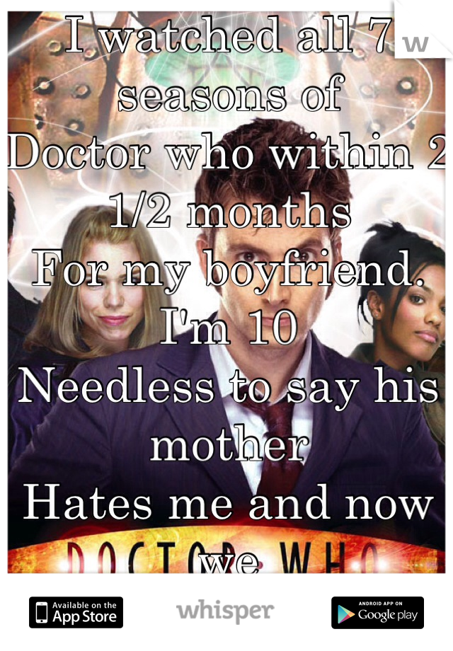 I watched all 7 seasons of 
Doctor who within 2 1/2 months
For my boyfriend. I'm 10  
Needless to say his mother
Hates me and now we
Can't talk anymore 