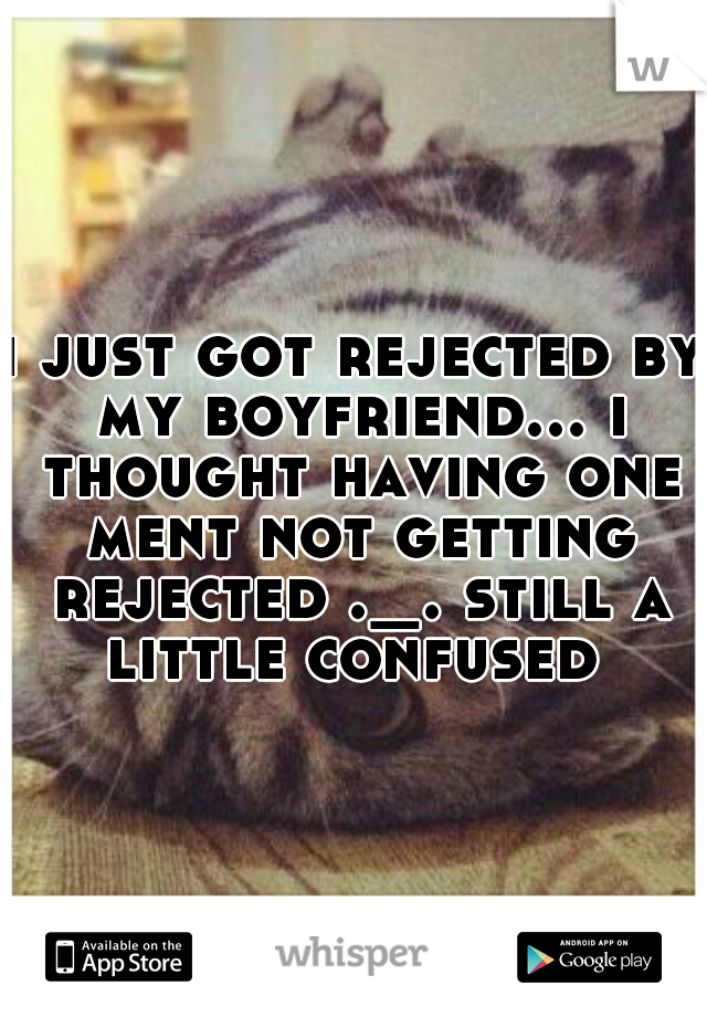 i just got rejected by my boyfriend... i thought having one ment not getting rejected ._. still a little confused 