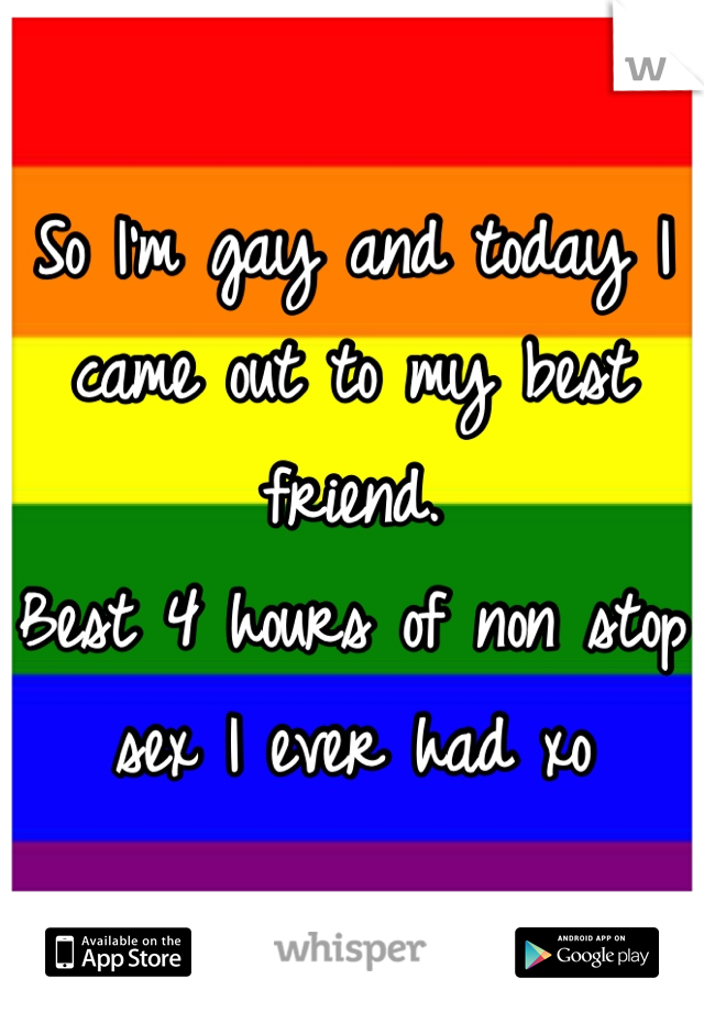 So I'm gay and today I came out to my best friend. 
Best 4 hours of non stop sex I ever had xo
