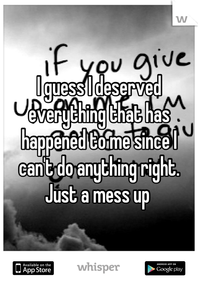 I guess I deserved everything that has happened to me since I can't do anything right. Just a mess up 