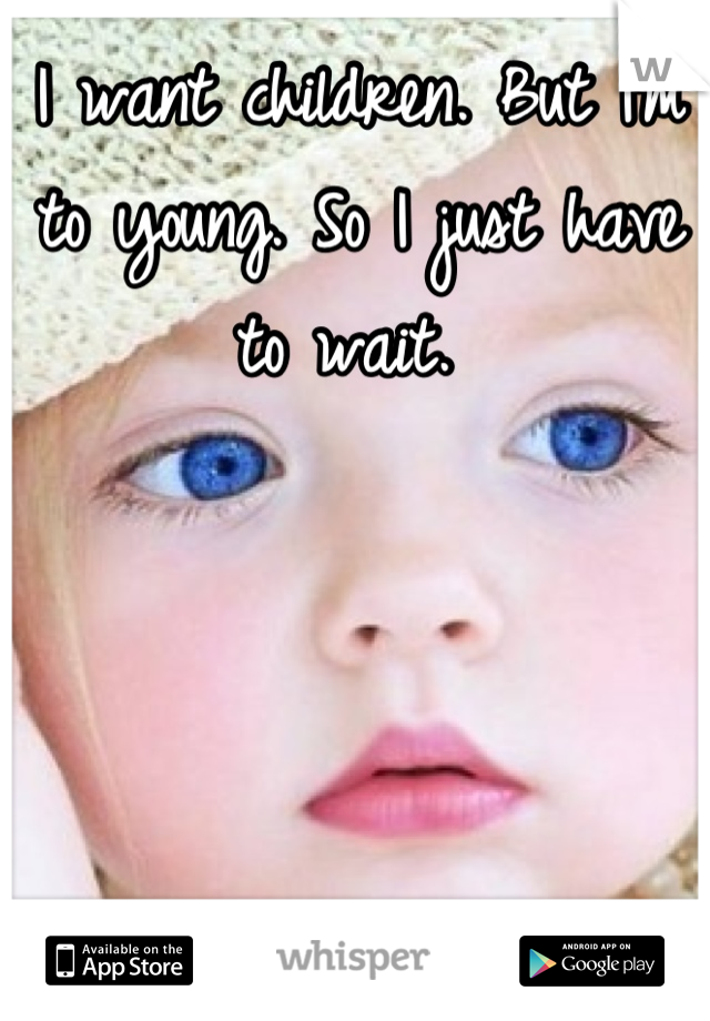 I want children. But I'm to young. So I just have to wait. 