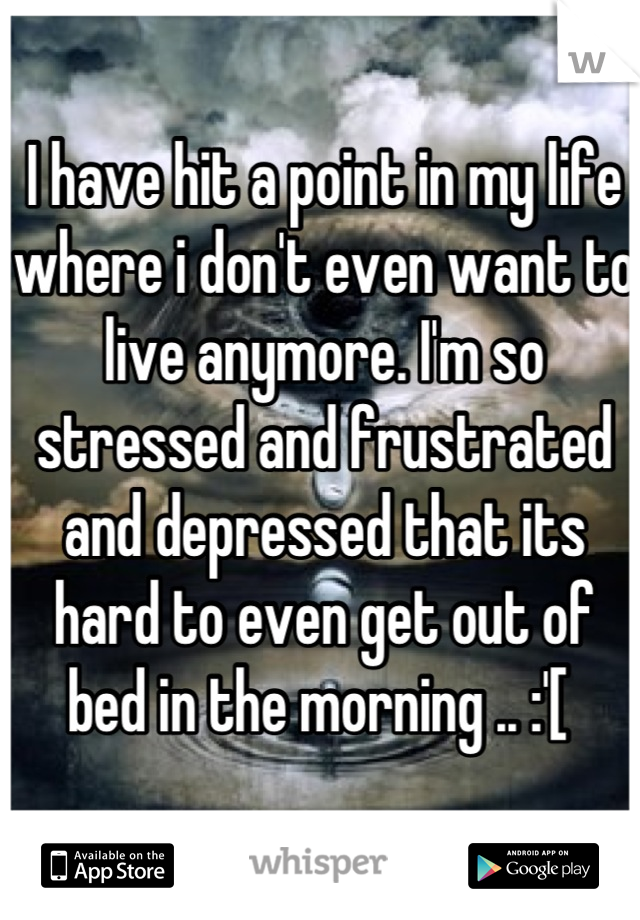 I have hit a point in my life where i don't even want to live anymore. I'm so stressed and frustrated and depressed that its hard to even get out of bed in the morning .. :'[ 