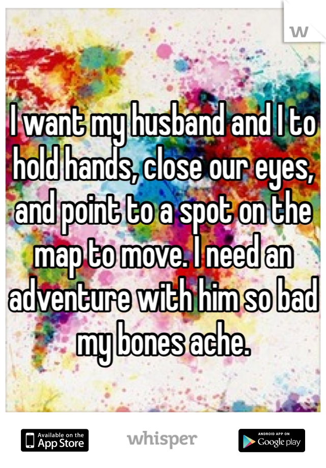 I want my husband and I to hold hands, close our eyes, and point to a spot on the map to move. I need an adventure with him so bad my bones ache. 