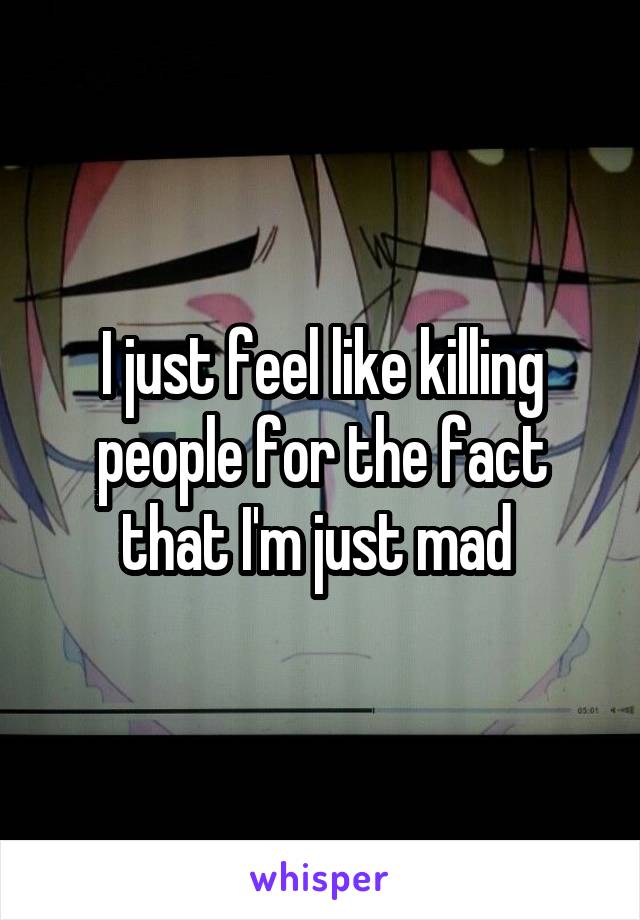 I just feel like killing people for the fact that I'm just mad 