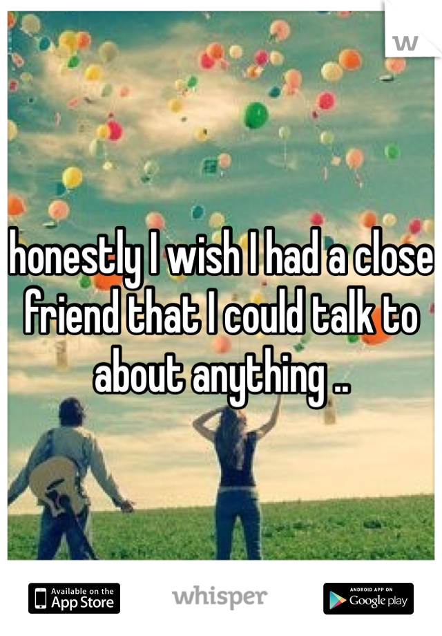 honestly I wish I had a close friend that I could talk to about anything .. 