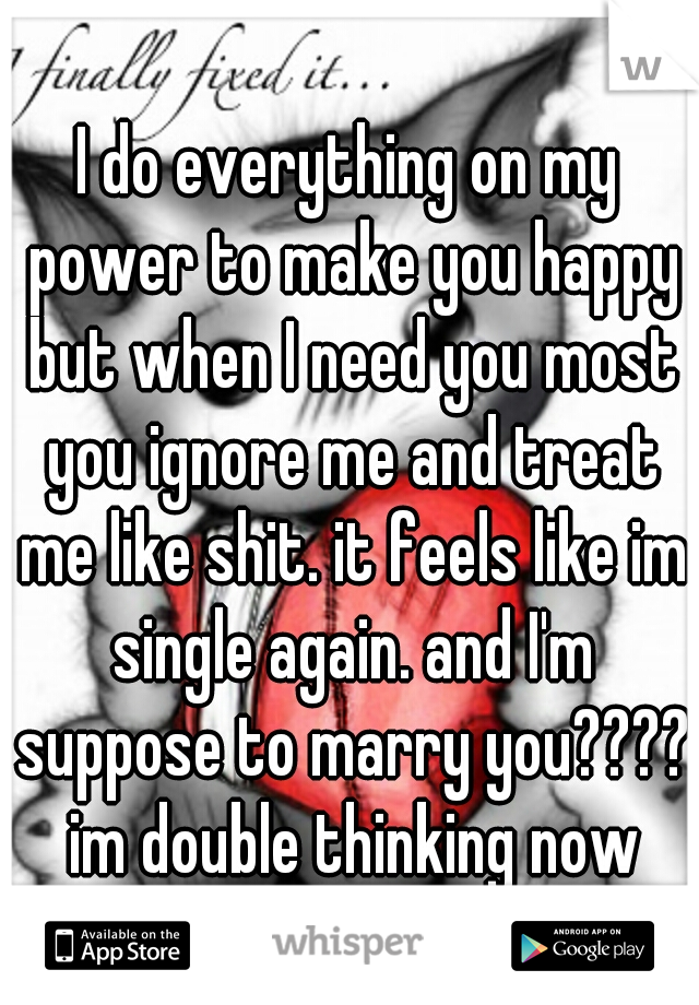 I do everything on my power to make you happy but when I need you most you ignore me and treat me like shit. it feels like im single again. and I'm suppose to marry you???? im double thinking now