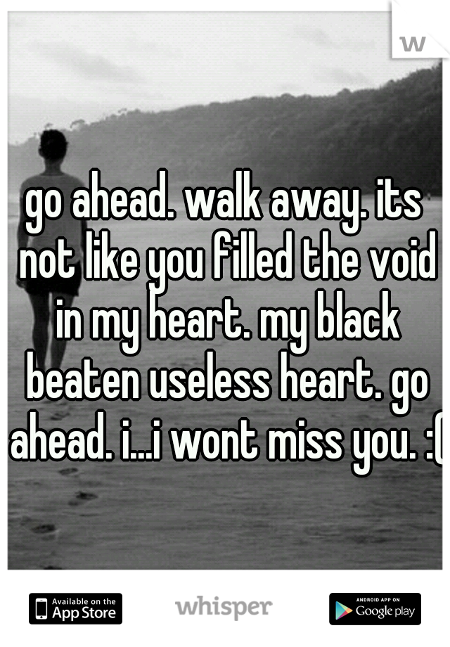 go ahead. walk away. its not like you filled the void in my heart. my black beaten useless heart. go ahead. i...i wont miss you. :(