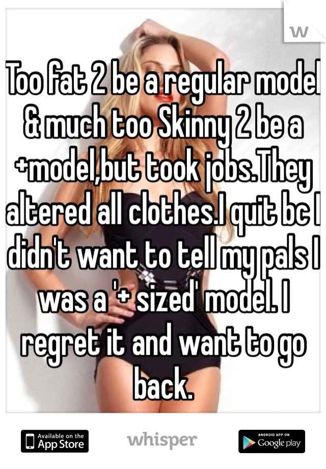 Too fat 2 be a regular model & much too Skinny 2 be a +model,but took jobs.They altered all clothes.I quit bc I didn't want to tell my pals I was a '+ sized' model. I regret it and want to go back.