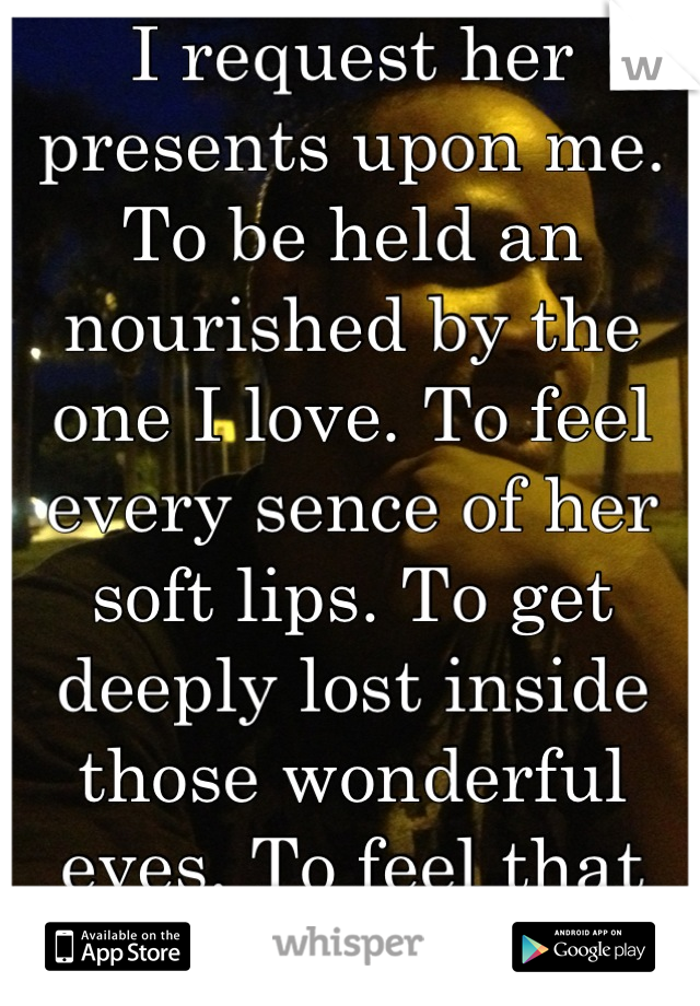 I request her presents upon me. To be held an nourished by the one I love. To feel every sence of her soft lips. To get deeply lost inside those wonderful eyes. To feel that was to never leave. 