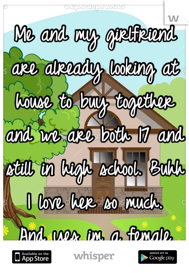 Me and my girlfriend are already looking at house to buy together and we are both 17 and still in high school. Buhh I love her so much. 
And yes im a female 