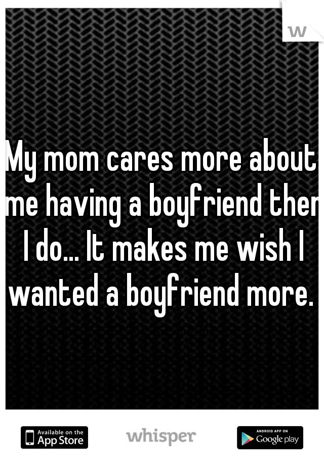 My mom cares more about me having a boyfriend then I do... It makes me wish I wanted a boyfriend more. 