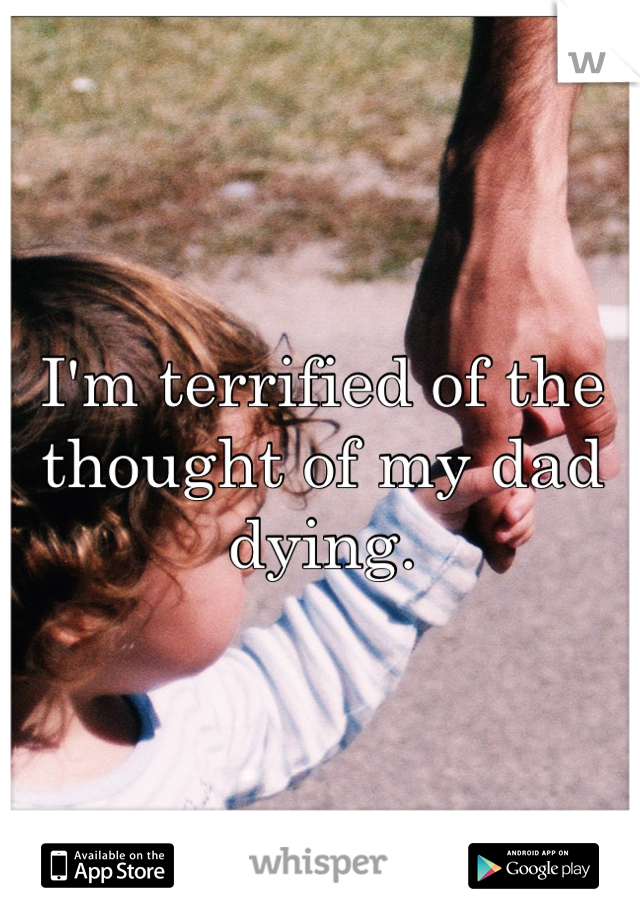 I'm terrified of the thought of my dad dying.